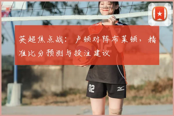 英超焦点战：卢顿对阵布莱顿，精准比分预测与投注建议