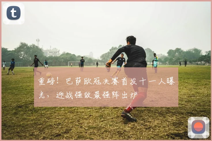 重磅！巴萨欧冠决赛首发十一人曝光，迎战强敌最强阵出炉