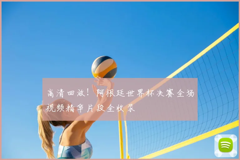 高清回放！阿根廷世界杯决赛全场视频精华片段全收录