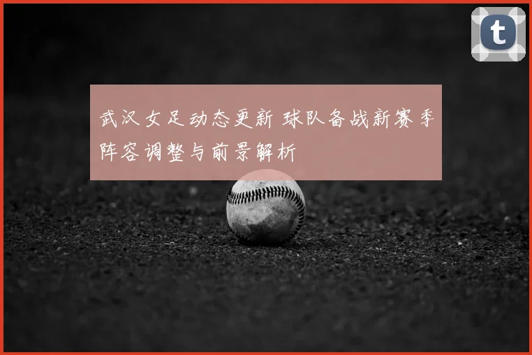 武汉女足动态更新 球队备战新赛季阵容调整与前景解析