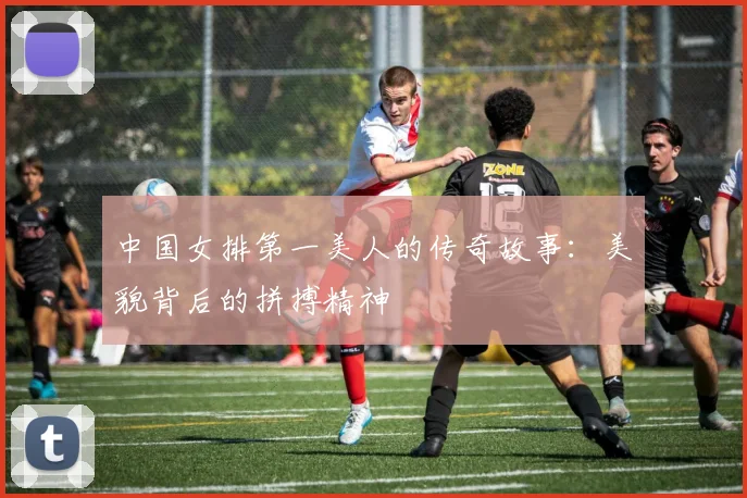 中国女排第一美人的传奇故事：美貌背后的拼搏精神