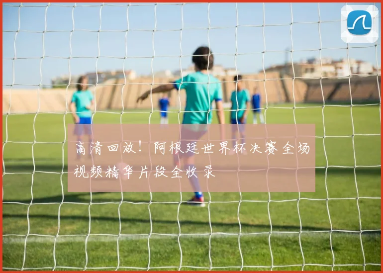 高清回放！阿根廷世界杯决赛全场视频精华片段全收录