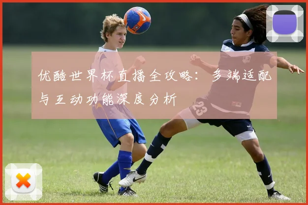 优酷世界杯直播全攻略：多端适配与互动功能深度分析