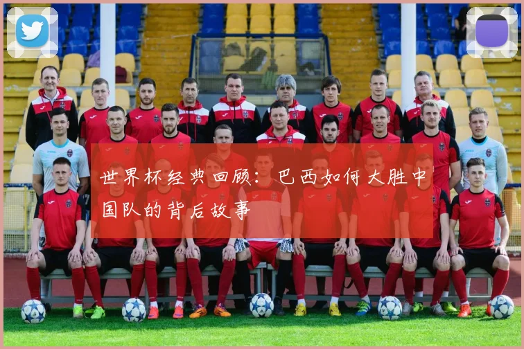 世界杯经典回顾：巴西如何大胜中国队的背后故事