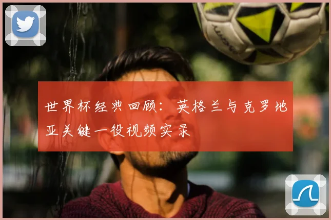 世界杯经典回顾:英格兰与克罗地亚关键一役视频实录
