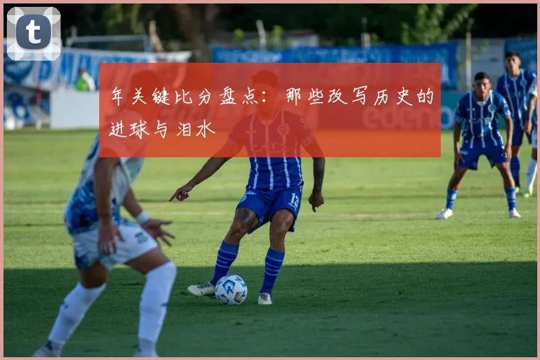 年关键比分盘点：那些改写历史的进球与泪水