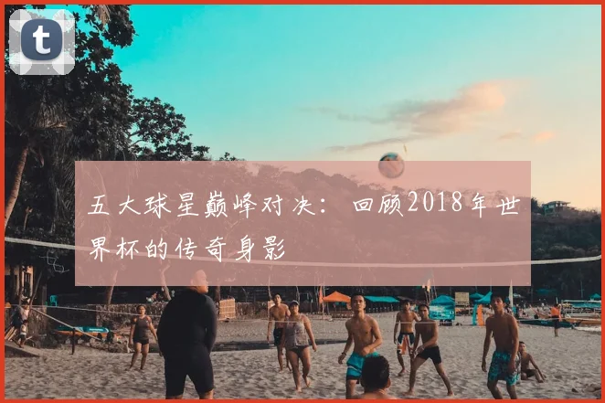五大球星巅峰对决：回顾2018年世界杯的传奇身影