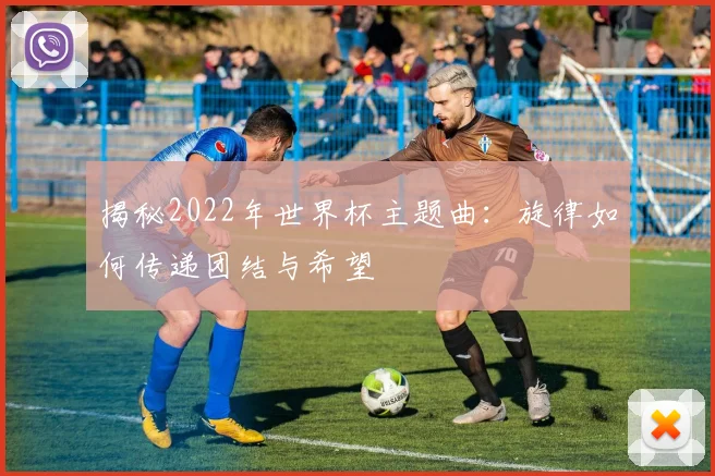 揭秘2022年世界杯主题曲：旋律如何传递团结与希望