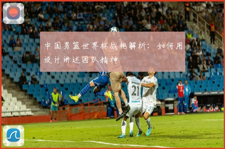 中国男篮世界杯战袍解析：如何用设计讲述团队精神