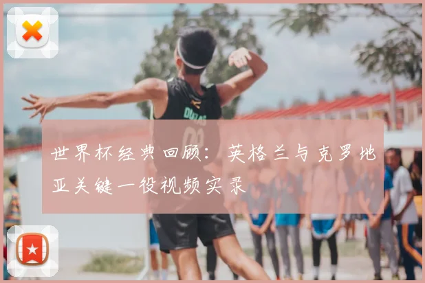 世界杯经典回顾:英格兰与克罗地亚关键一役视频实录