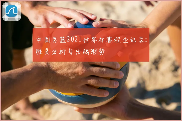 中国男篮2021世界杯赛程全记录：胜负分析与出线形势