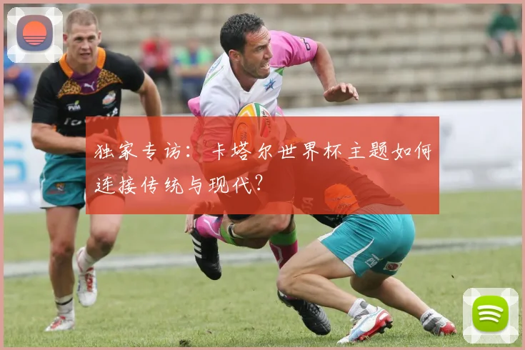独家专访:卡塔尔世界杯主题如何连接传统与现代?