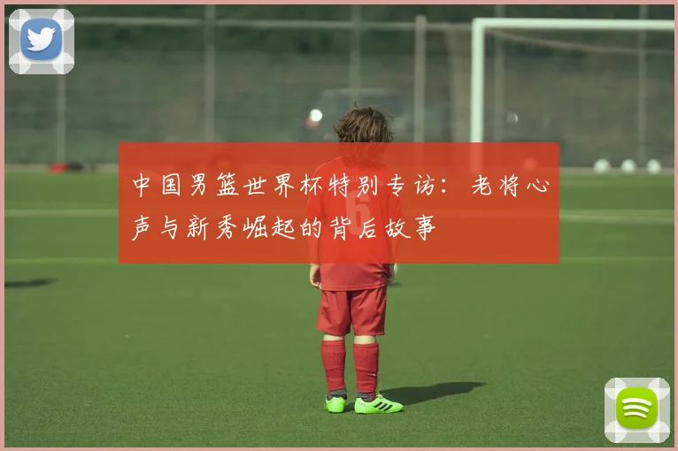 中国男篮世界杯特别专访：老将心声与新秀崛起的背后故事