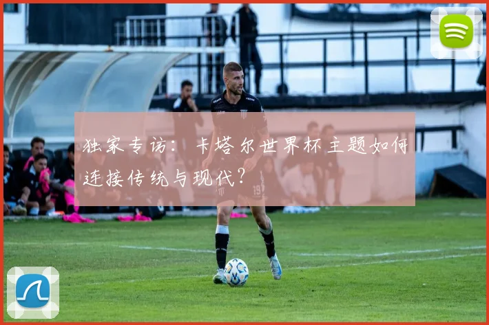 独家专访：卡塔尔世界杯主题如何连接传统与现代？