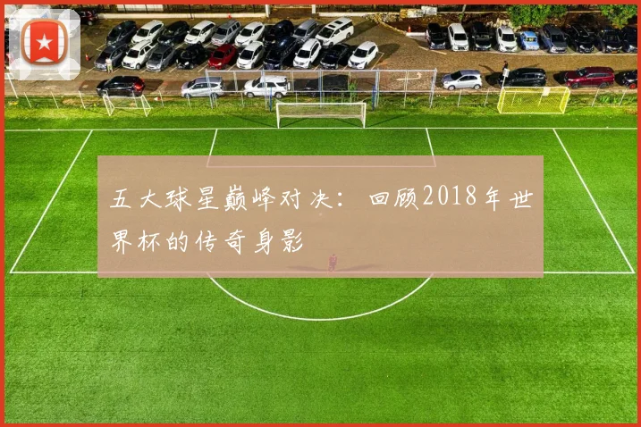 五大球星巅峰对决:回顾2018年世界杯的传奇身影