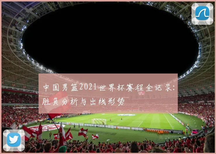 中国男篮2021世界杯赛程全记录：胜负分析与出线形势