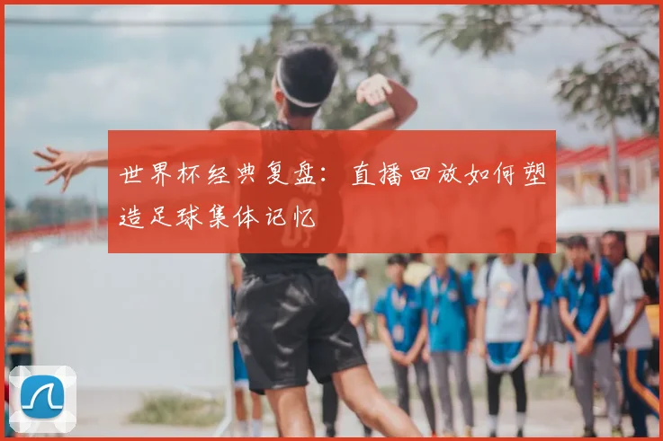 世界杯经典复盘：直播回放如何塑造足球集体记忆
