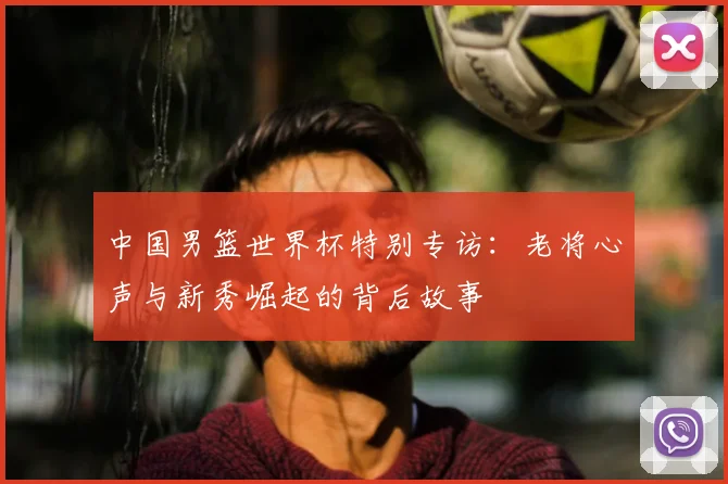 中国男篮世界杯特别专访：老将心声与新秀崛起的背后故事