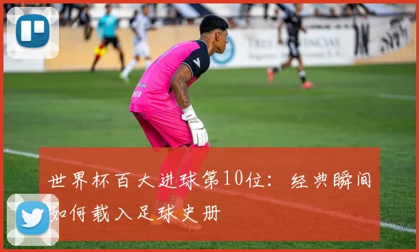 世界杯百大进球第10位：经典瞬间如何载入足球史册