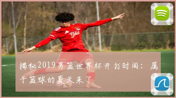 揭秘2019男篮世界杯开打时间:属于篮球的夏天来了